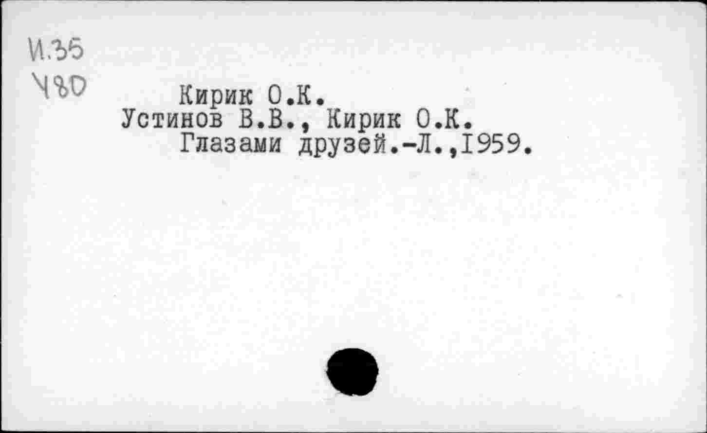 ﻿№5
' ■ ’ Кирик O.K.
Устинов В.В., Кирик О.К.
Глазами друзей.-Л.,1959.